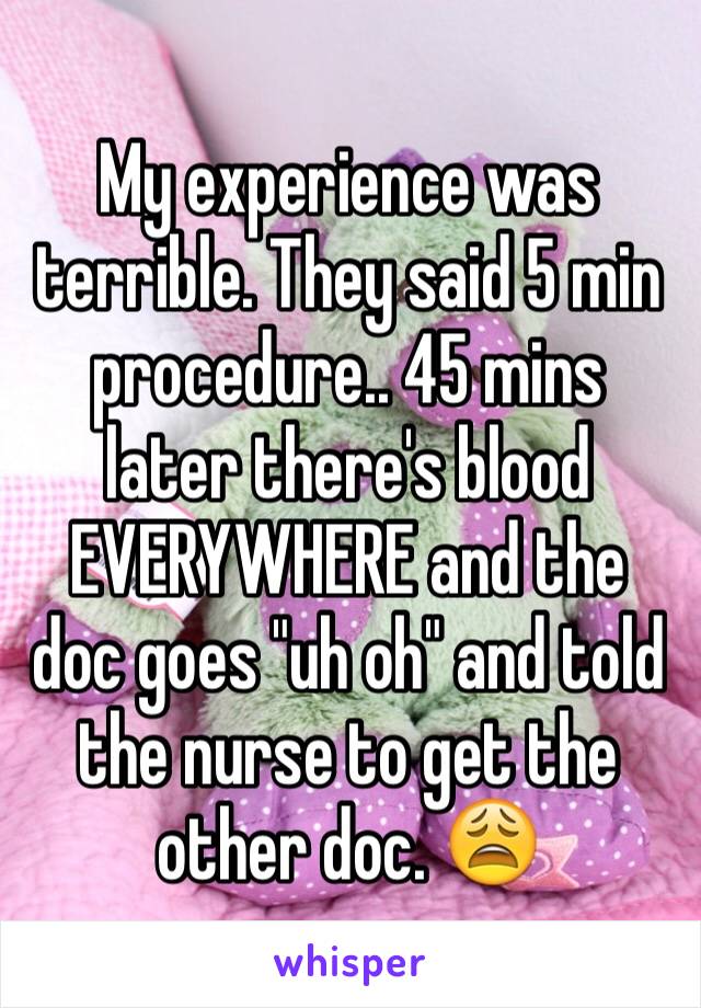 My experience was terrible. They said 5 min procedure.. 45 mins later there's blood EVERYWHERE and the doc goes "uh oh" and told the nurse to get the other doc. 😩