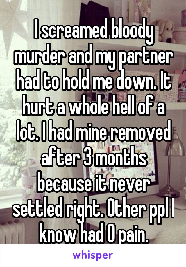 I screamed bloody murder and my partner had to hold me down. It hurt a whole hell of a lot. I had mine removed after 3 months because it never settled right. Other ppl I know had 0 pain.