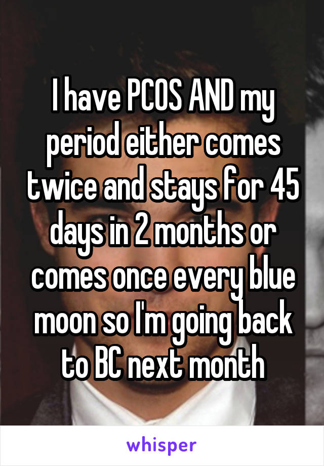 I have PCOS AND my period either comes twice and stays for 45 days in 2 months or comes once every blue moon so I'm going back to BC next month