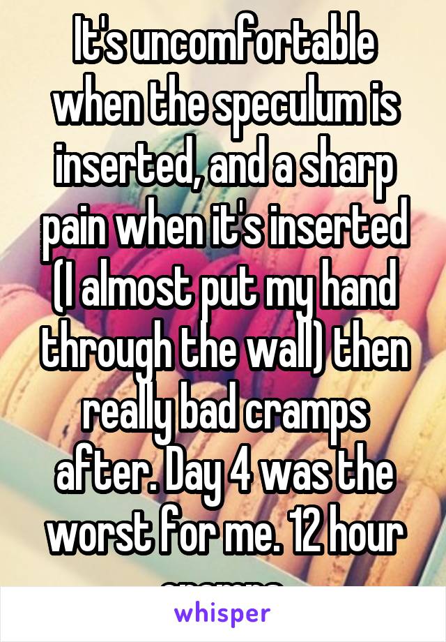 It's uncomfortable when the speculum is inserted, and a sharp pain when it's inserted (I almost put my hand through the wall) then really bad cramps after. Day 4 was the worst for me. 12 hour cramps.