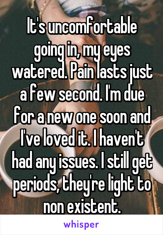 It's uncomfortable going in, my eyes watered. Pain lasts just a few second. I'm due for a new one soon and I've loved it. I haven't had any issues. I still get periods, they're light to non existent.