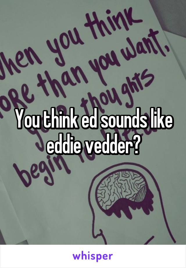 You think ed sounds like eddie vedder?