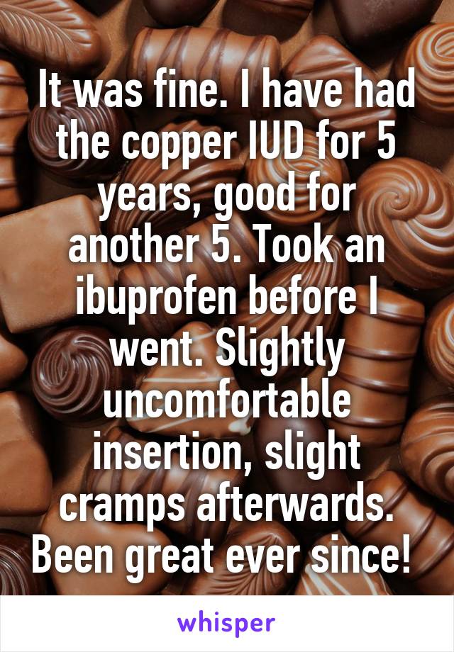 It was fine. I have had the copper IUD for 5 years, good for another 5. Took an ibuprofen before I went. Slightly uncomfortable insertion, slight cramps afterwards. Been great ever since! 
