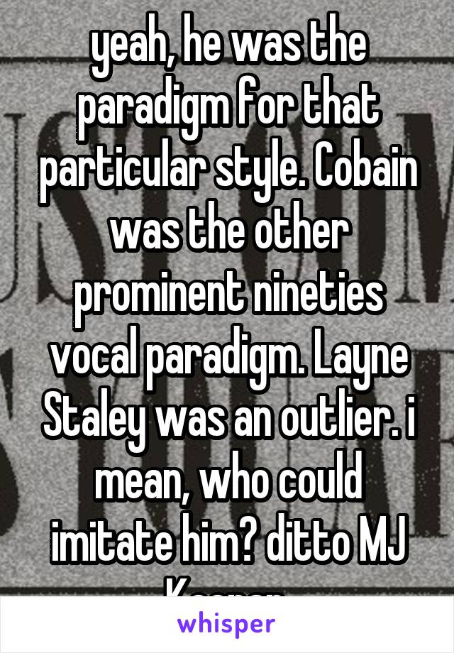 yeah, he was the paradigm for that particular style. Cobain was the other prominent nineties vocal paradigm. Layne Staley was an outlier. i mean, who could imitate him? ditto MJ Keenan.