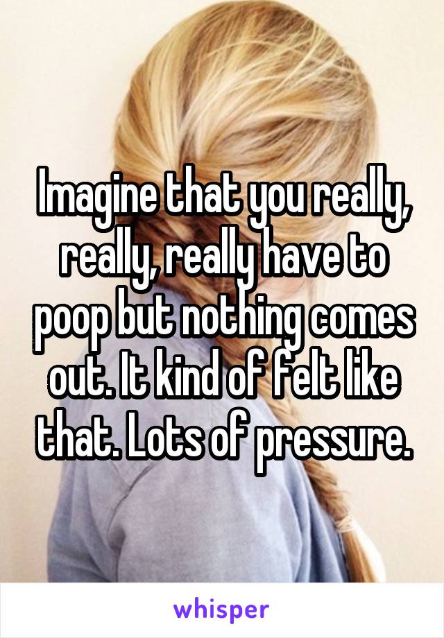 Imagine that you really, really, really have to poop but nothing comes out. It kind of felt like that. Lots of pressure.