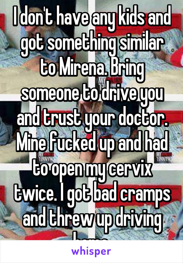I don't have any kids and got something similar to Mirena. Bring someone to drive you and trust your doctor. Mine fucked up and had to open my cervix twice. I got bad cramps and threw up driving home.
