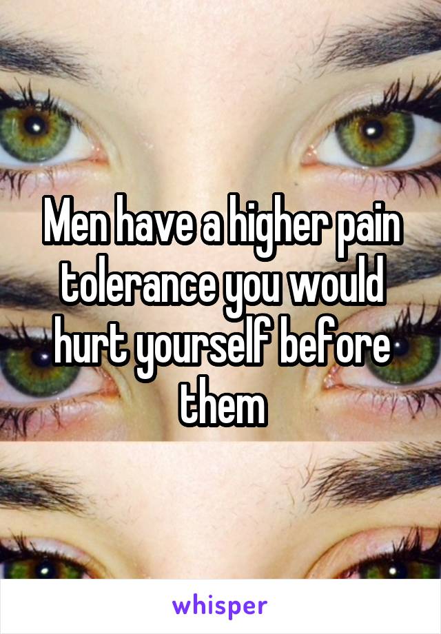 Men have a higher pain tolerance you would hurt yourself before them