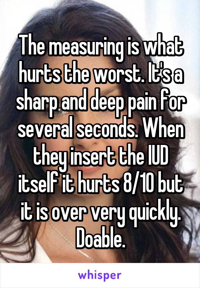 The measuring is what hurts the worst. It's a sharp and deep pain for several seconds. When they insert the IUD itself it hurts 8/10 but it is over very quickly.
Doable.