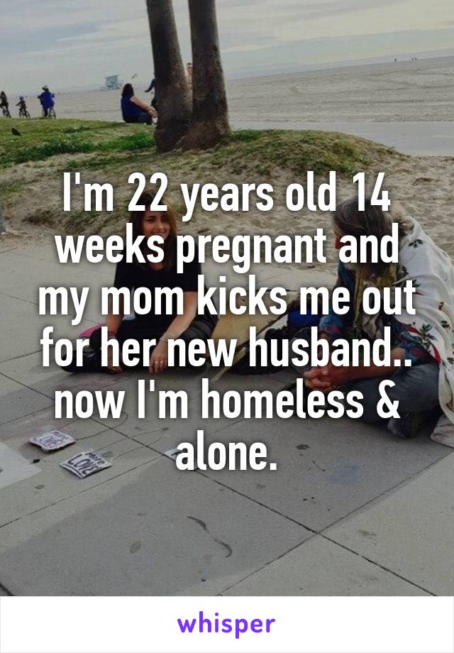 I'm 22 years old 14 weeks pregnant and my mom kicks me out for her new husband.. now I'm homeless & alone.
