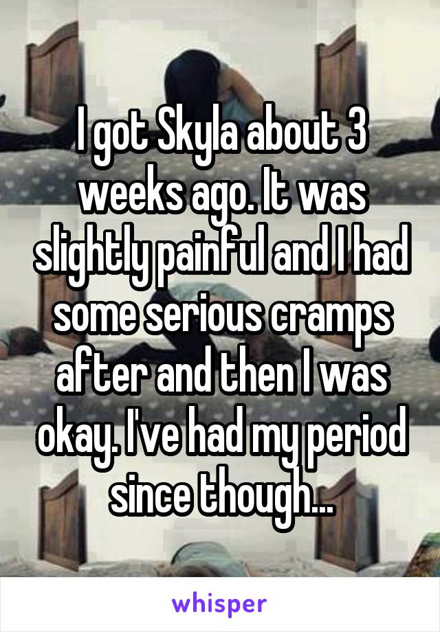 I got Skyla about 3 weeks ago. It was slightly painful and I had some serious cramps after and then I was okay. I've had my period since though...