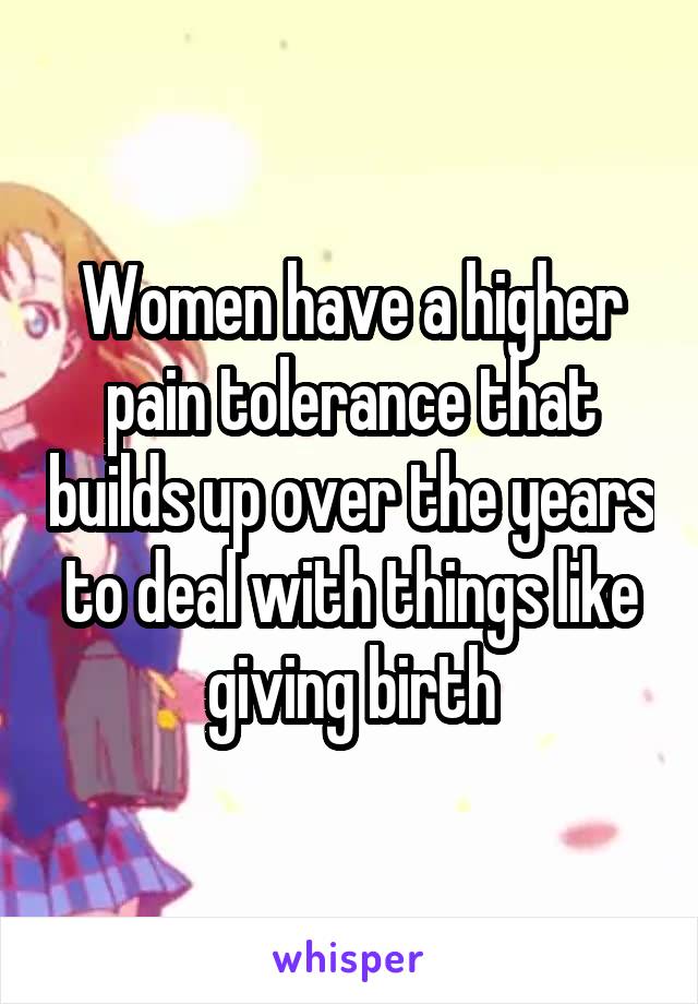 Women have a higher pain tolerance that builds up over the years to deal with things like giving birth