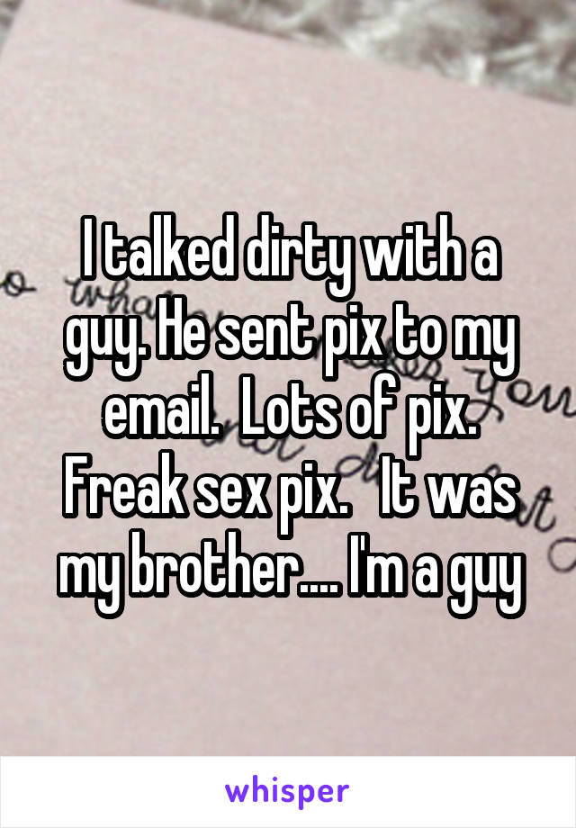 I talked dirty with a guy. He sent pix to my email.  Lots of pix. Freak sex pix.   It was my brother.... I'm a guy