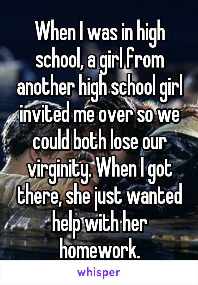 When I was in high school, a girl from another high school girl invited me over so we could both lose our virginity. When I got there, she just wanted help with her homework.