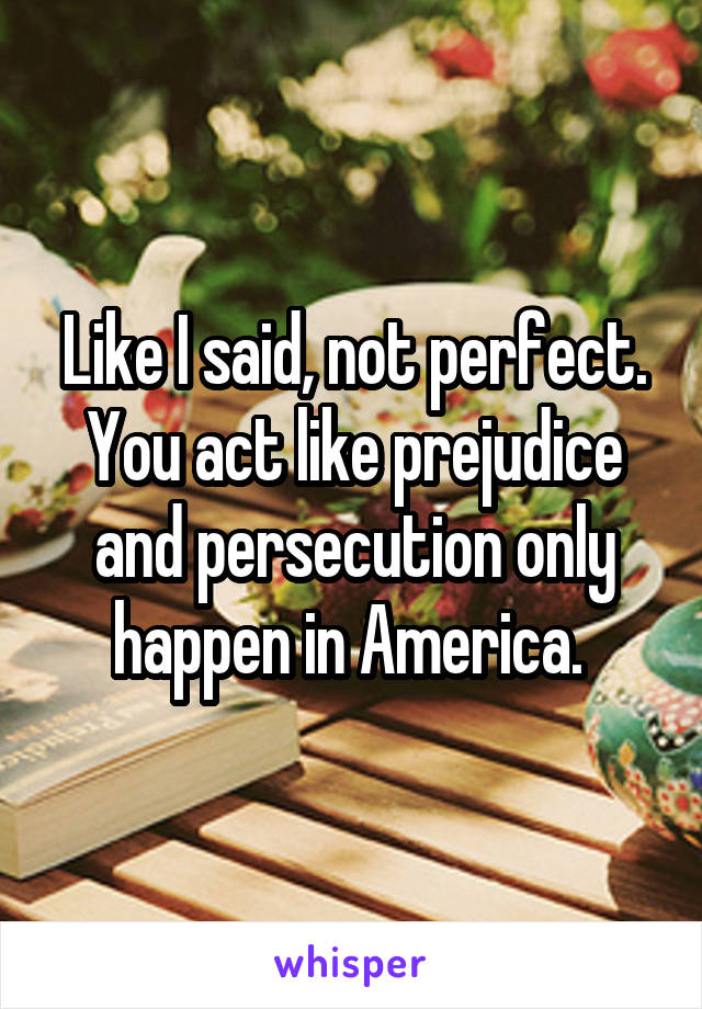 Like I said, not perfect. You act like prejudice and persecution only happen in America. 