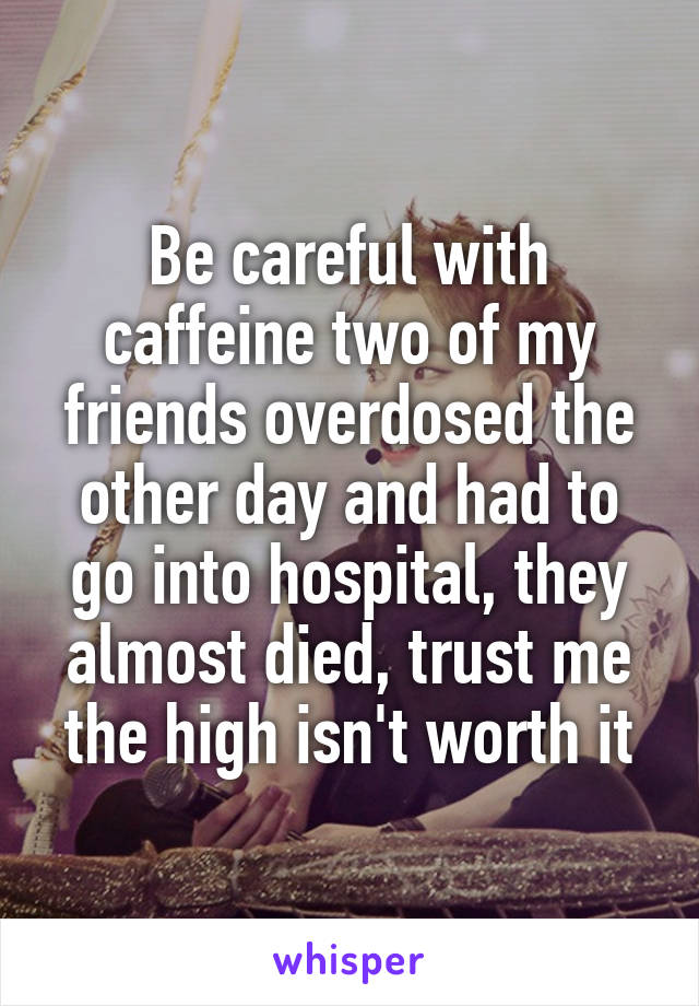 Be careful with caffeine two of my friends overdosed the other day and had to go into hospital, they almost died, trust me the high isn't worth it