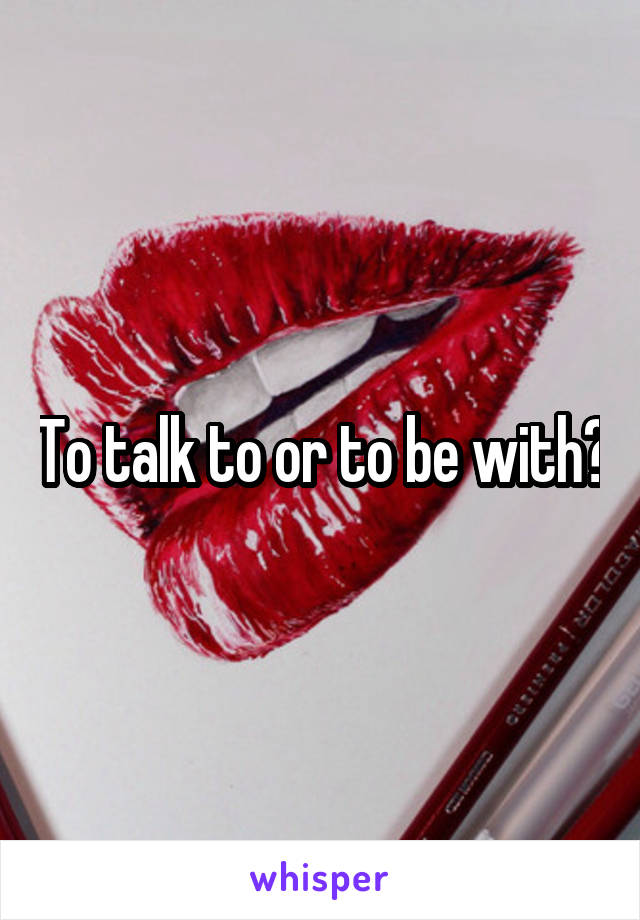 To talk to or to be with?