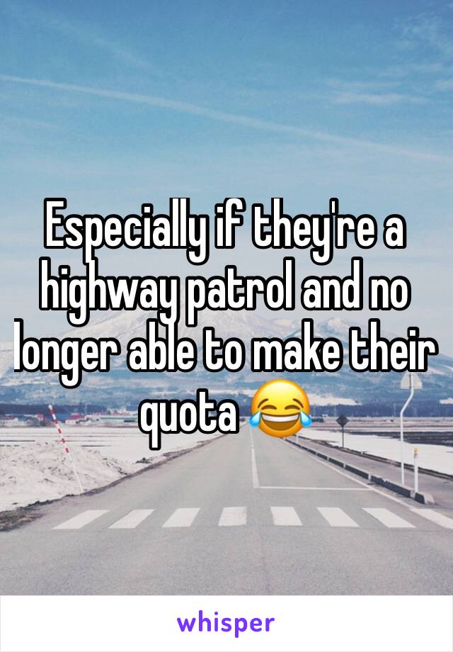 Especially if they're a highway patrol and no longer able to make their quota 😂