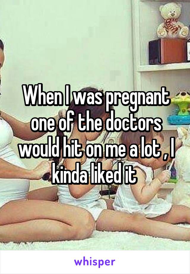 When I was pregnant one of the doctors would hit on me a lot , I kinda liked it 