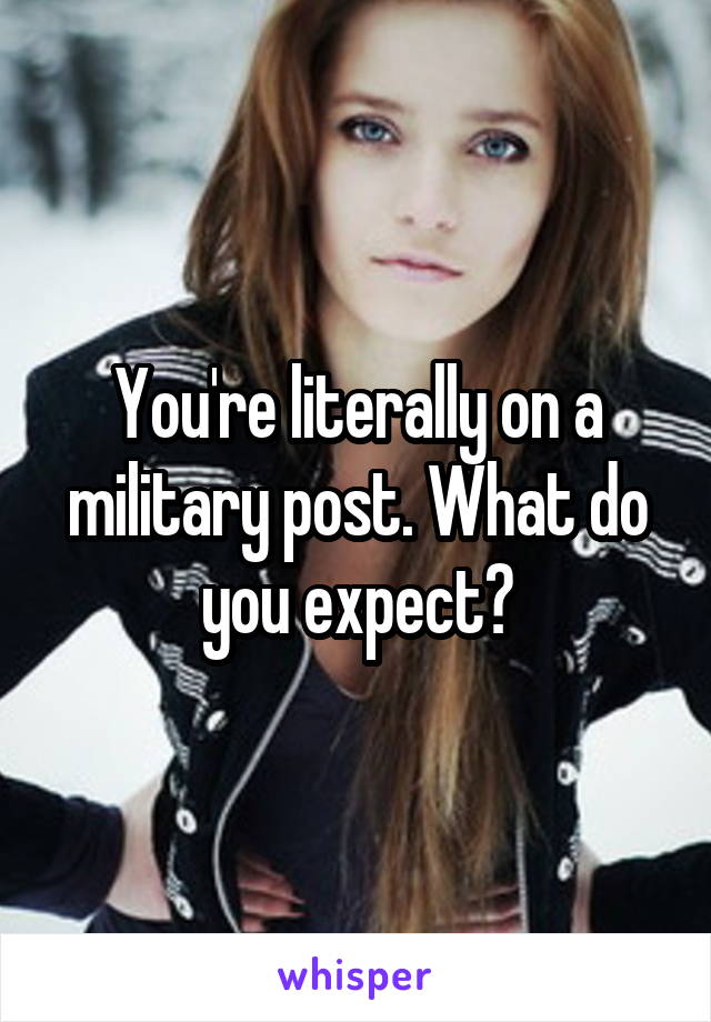 You're literally on a military post. What do you expect?