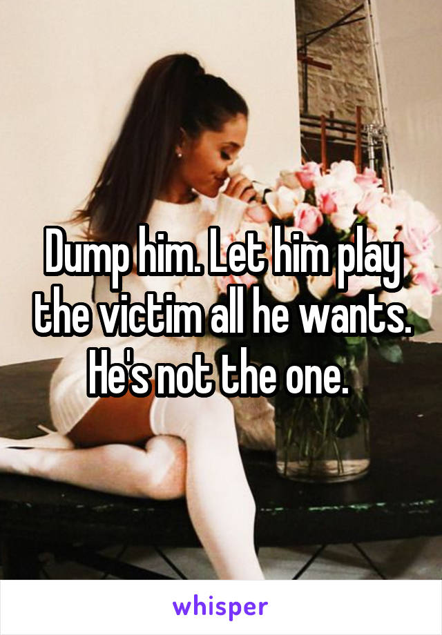 Dump him. Let him play the victim all he wants. He's not the one. 