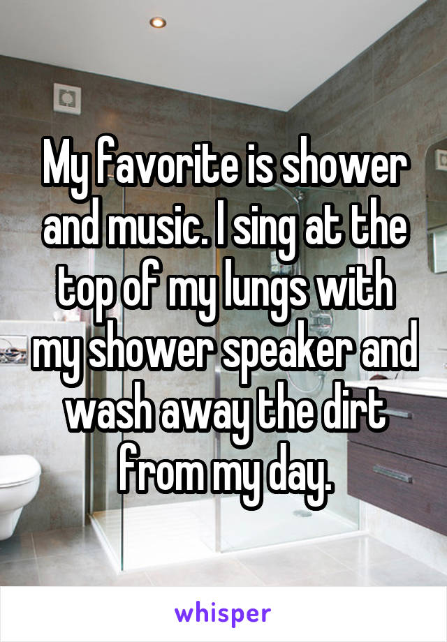 My favorite is shower and music. I sing at the top of my lungs with my shower speaker and wash away the dirt from my day.