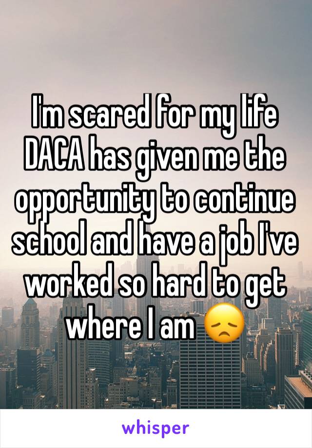 I'm scared for my life DACA has given me the opportunity to continue school and have a job I've worked so hard to get where I am 😞