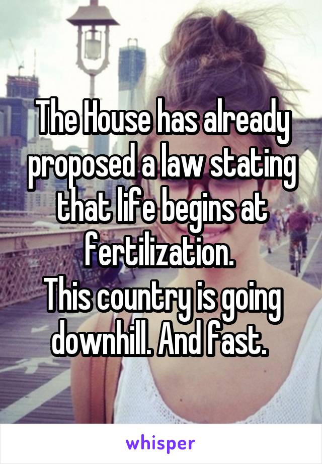 The House has already proposed a law stating that life begins at fertilization. 
This country is going downhill. And fast. 