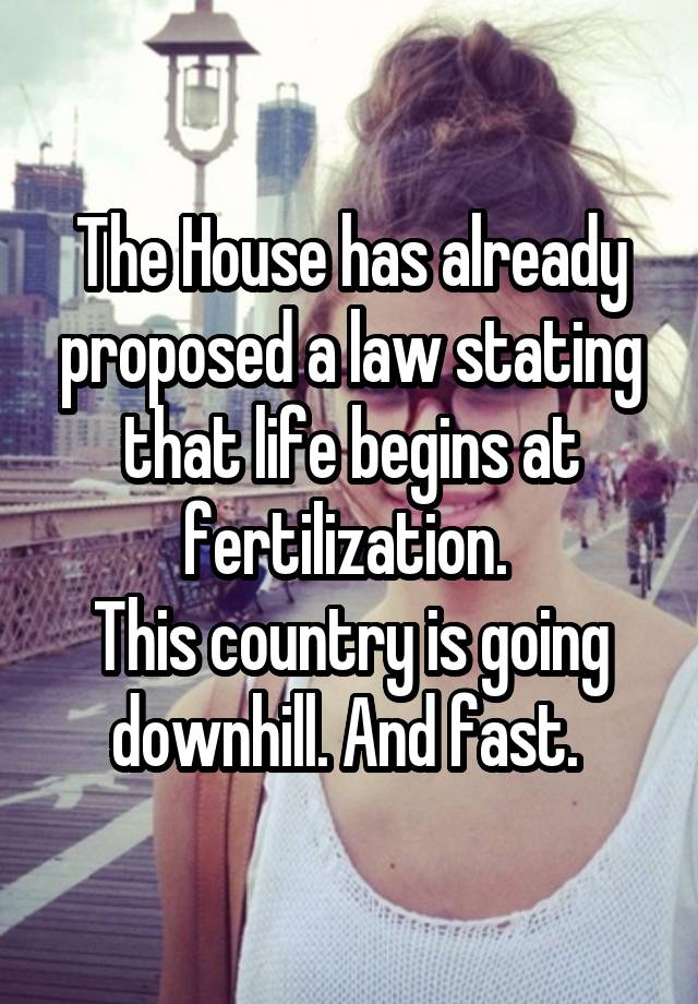 The House has already proposed a law stating that life begins at fertilization. 
This country is going downhill. And fast. 