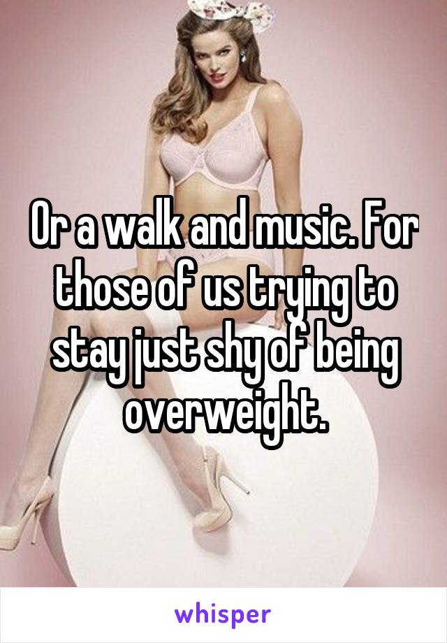 Or a walk and music. For those of us trying to stay just shy of being overweight.