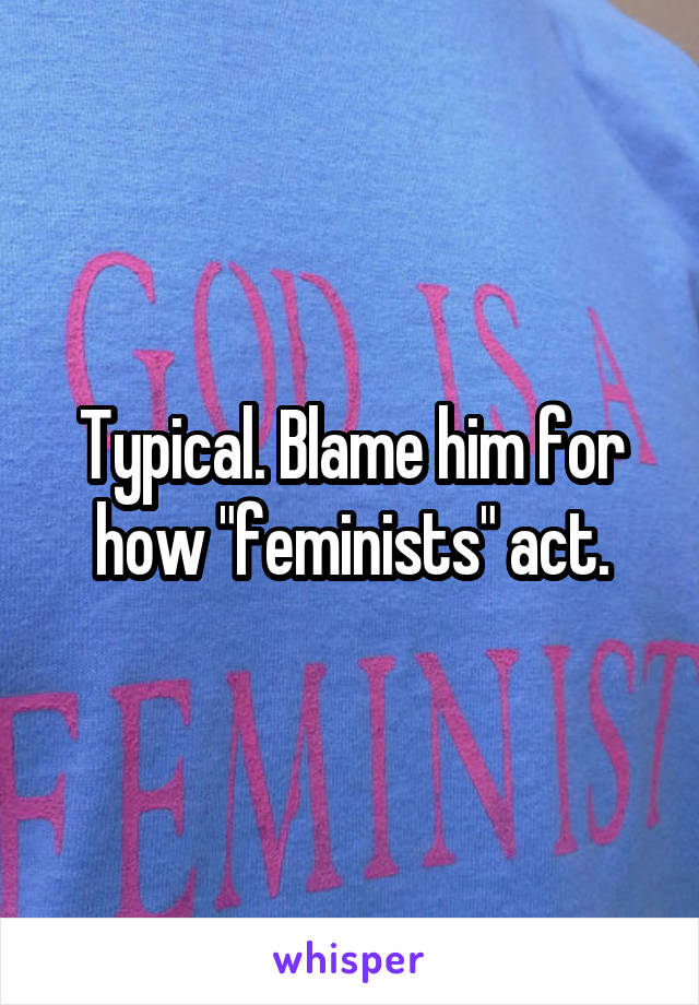 Typical. Blame him for how "feminists" act.