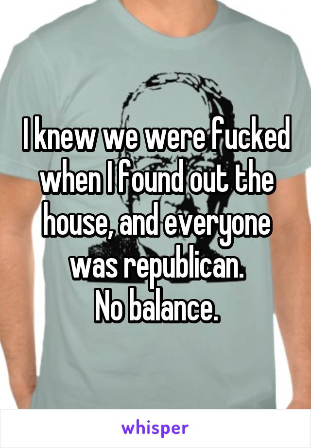 I knew we were fucked when I found out the house, and everyone was republican.
No balance.