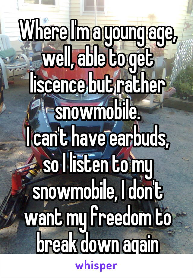 Where I'm a young age, well, able to get liscence but rather snowmobile.
I can't have earbuds, so I listen to my snowmobile, I don't want my freedom to break down again