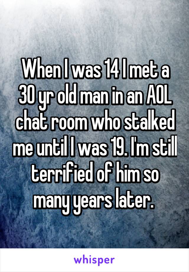 When I was 14 I met a 30 yr old man in an AOL chat room who stalked me until I was 19. I'm still terrified of him so many years later. 