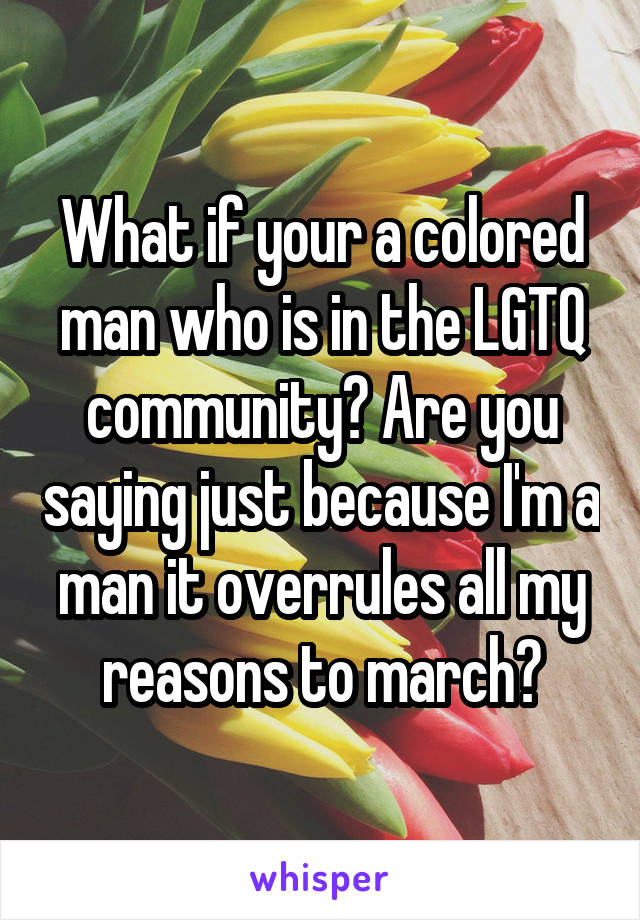 What if your a colored man who is in the LGTQ community? Are you saying just because I'm a man it overrules all my reasons to march?