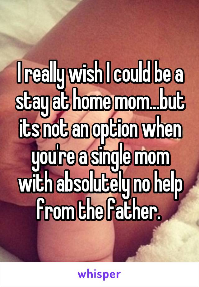 I really wish I could be a stay at home mom...but its not an option when you're a single mom with absolutely no help from the father. 