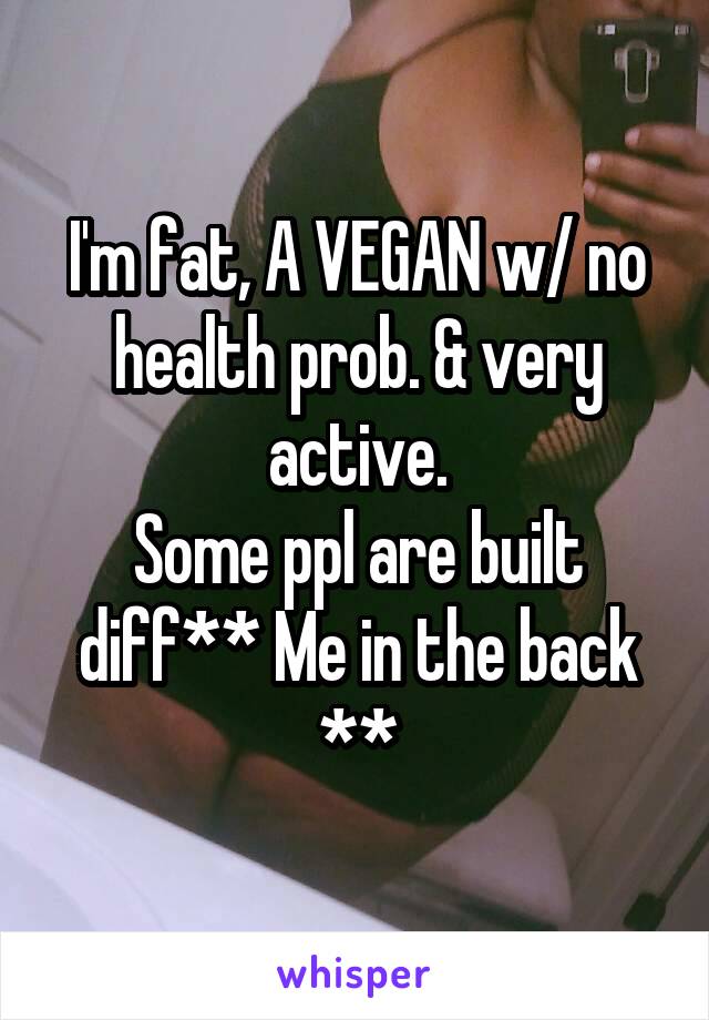 I'm fat, A VEGAN w/ no health prob. & very active.
Some ppl are built diff** Me in the back **