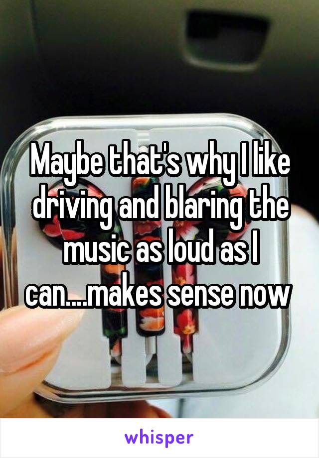 Maybe that's why I like driving and blaring the music as loud as I can....makes sense now 