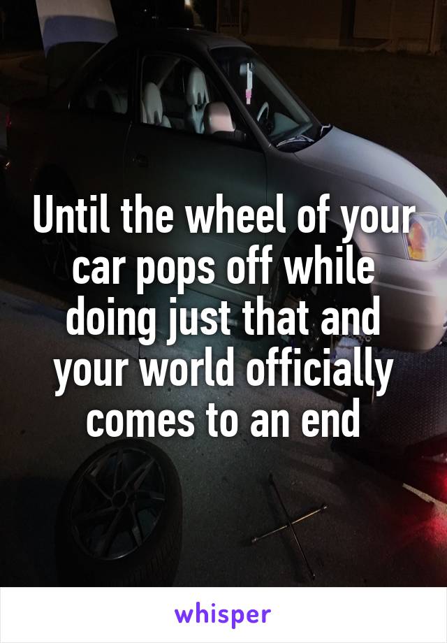 Until the wheel of your car pops off while doing just that and your world officially comes to an end