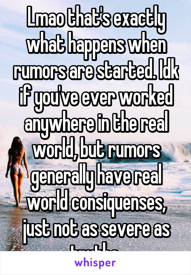 Lmao that's exactly what happens when rumors are started. Idk if you've ever worked anywhere in the real world, but rumors generally have real world consiquenses, just not as severe as truths 