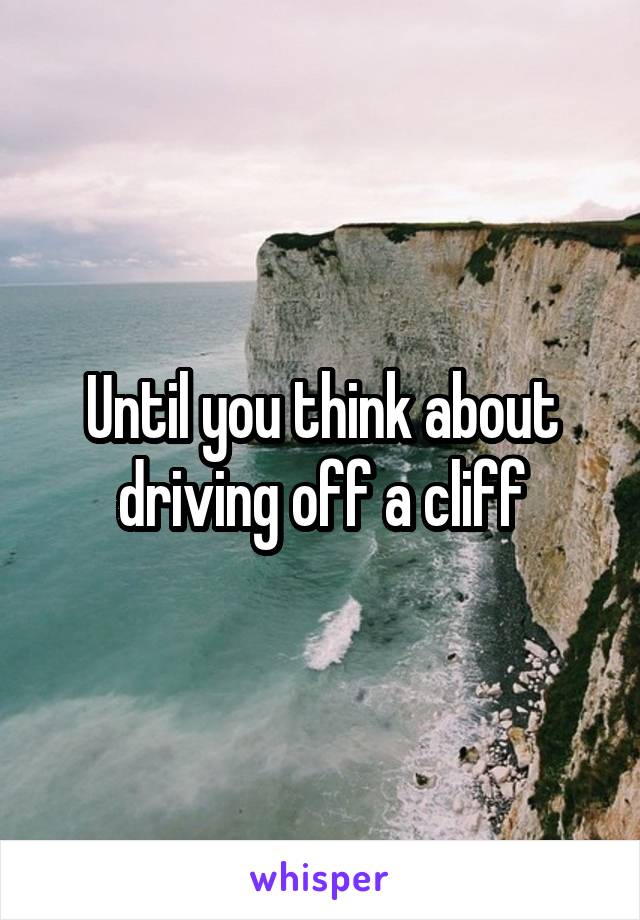 Until you think about driving off a cliff
