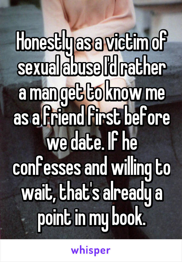 Honestly as a victim of sexual abuse I'd rather a man get to know me as a friend first before we date. If he confesses and willing to wait, that's already a point in my book.