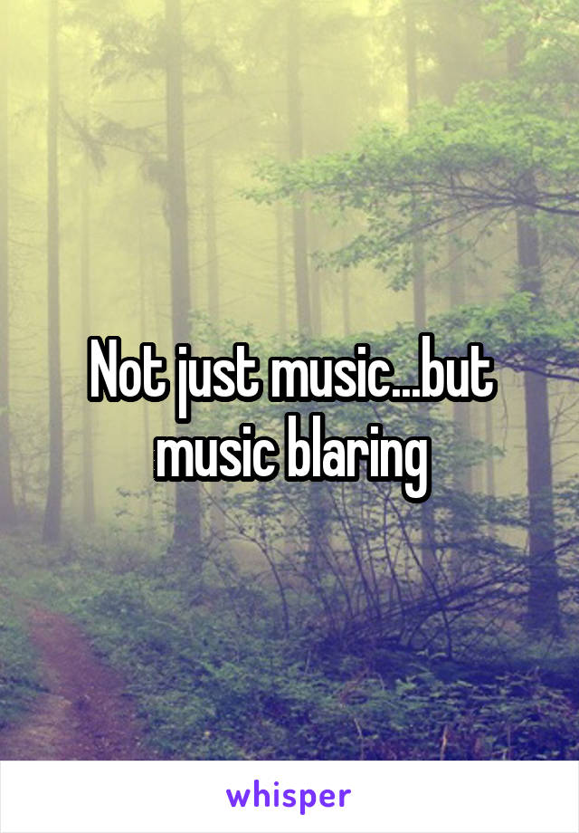 Not just music...but music blaring