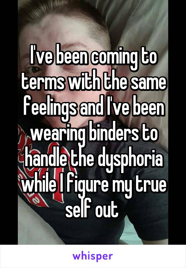 I've been coming to terms with the same feelings and I've been wearing binders to handle the dysphoria while I figure my true self out 
