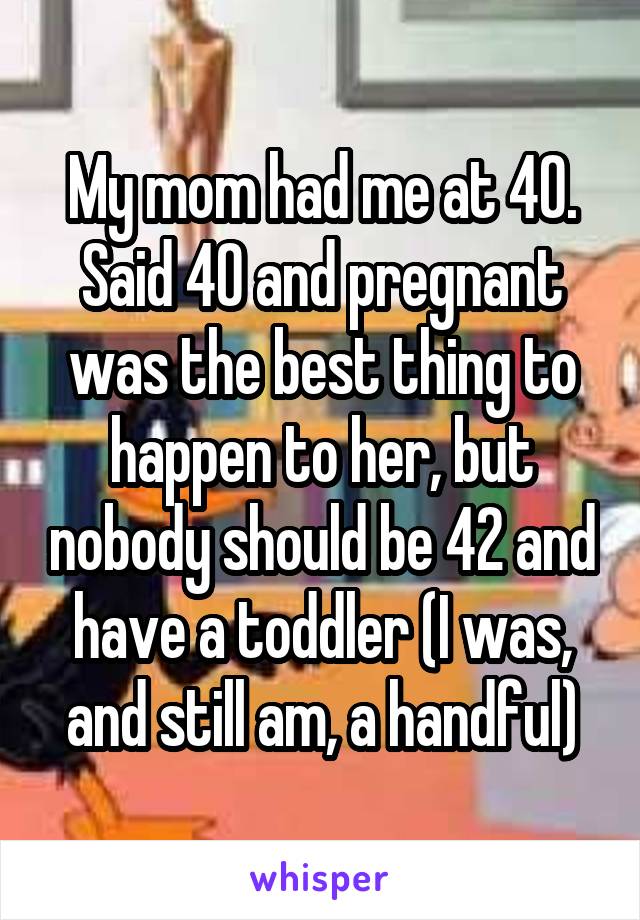 My mom had me at 40. Said 40 and pregnant was the best thing to happen to her, but nobody should be 42 and have a toddler (I was, and still am, a handful)