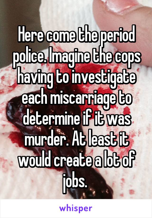 Here come the period police. Imagine the cops having to investigate each miscarriage to determine if it was murder. At least it would create a lot of jobs. 