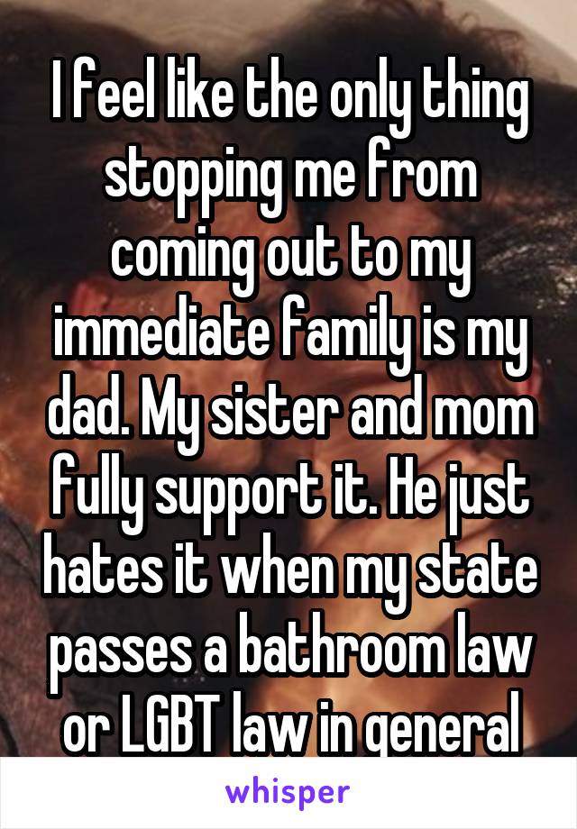 I feel like the only thing stopping me from coming out to my immediate family is my dad. My sister and mom fully support it. He just hates it when my state passes a bathroom law or LGBT law in general