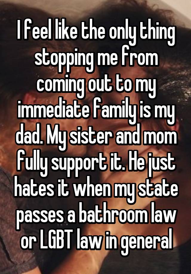 I feel like the only thing stopping me from coming out to my immediate family is my dad. My sister and mom fully support it. He just hates it when my state passes a bathroom law or LGBT law in general