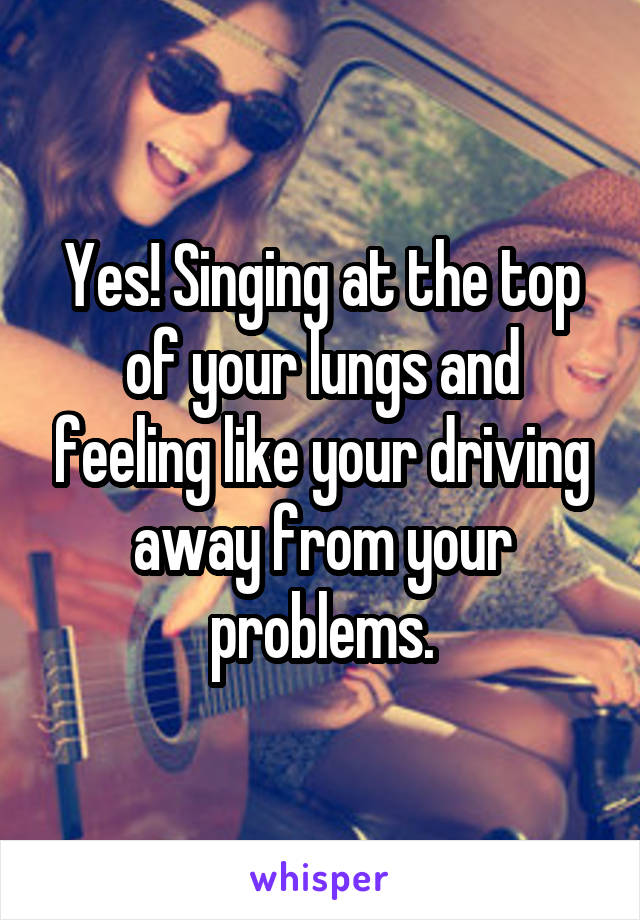 Yes! Singing at the top of your lungs and feeling like your driving away from your problems.