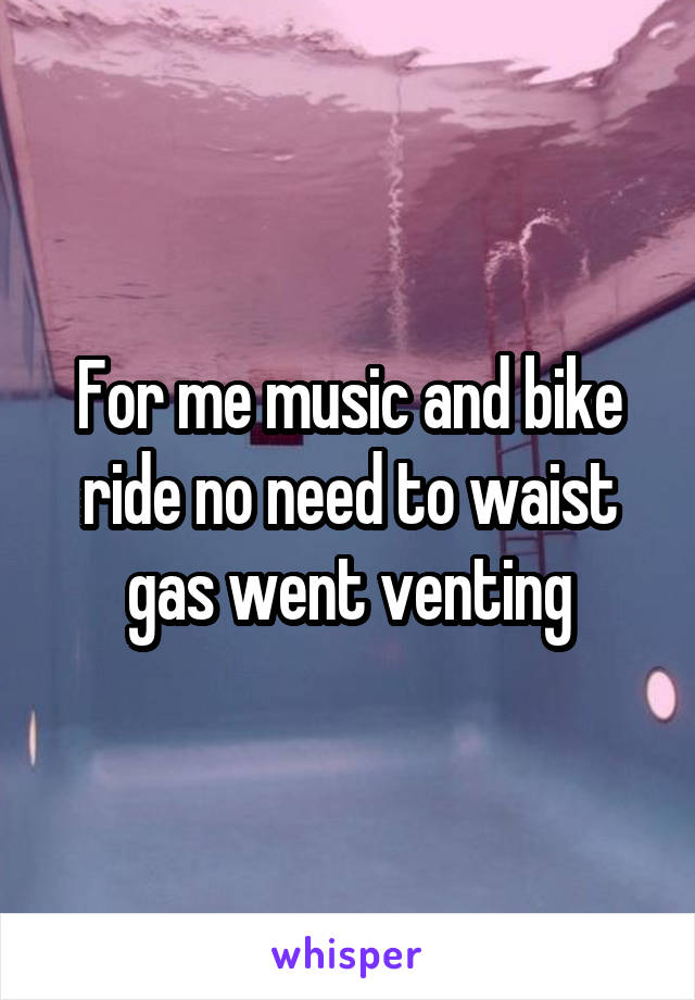 For me music and bike ride no need to waist gas went venting