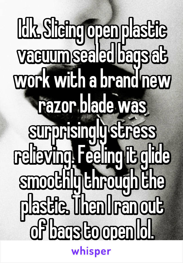 Idk. Slicing open plastic vacuum sealed bags at work with a brand new razor blade was surprisingly stress relieving. Feeling it glide smoothly through the plastic. Then I ran out of bags to open lol.